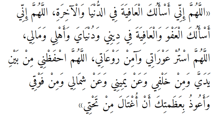 «اللَّهُمَّ إِنِّي أَسْأَلُكَ الْعَافِيَةَ فِي الدُّنْيَا وَالْآخِرَةِ، اللَّهُمَّ إِنِّي أَسْأَلُكَ الْعَفْوَ وَالْعَافِيَةَ فِي دِينِي وَدُنْيَايَ وَأَهْلِي وَمَالِي، اللَّهُمَّ اسْتُرْ عَوْرَاتِي وَآمِنْ رَوْعَاتِي، اللَّهُمَّ احْفَظْنِي مِنْ بَيْنِ يَدَيَّ وَمِنْ خَلْفِي وَعَنْ يَمِينِي وَعَنْ شِمَالِي وَمِنْ فَوْقِي وَأَعُوذُ بِعَظَمتِكَ أَنْ أُغْتَالَ مِنْ تَحْتِي»
