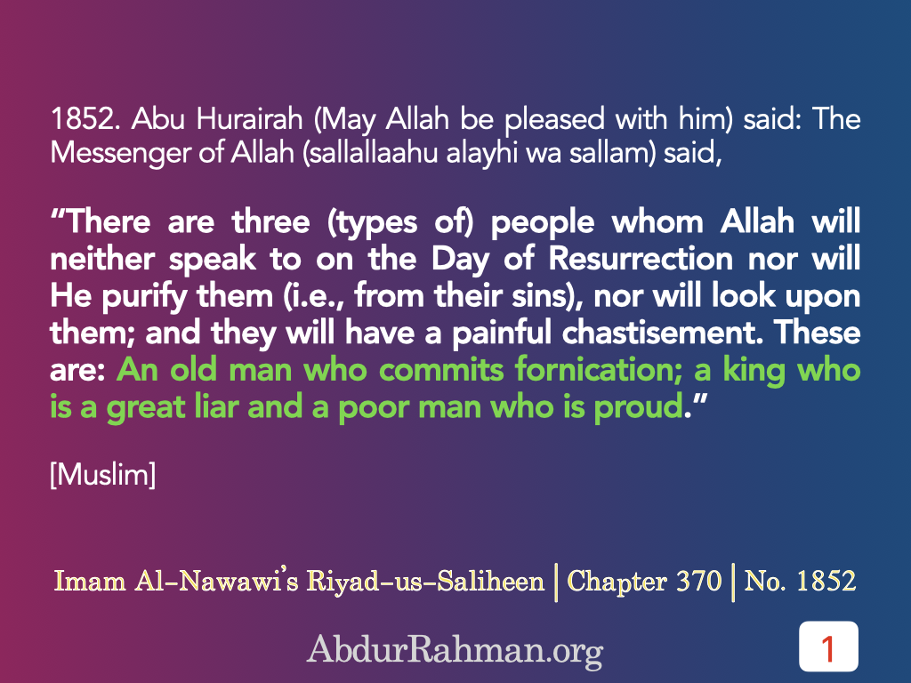 Abu Hurairah (May Allah be pleased with him) said: The Messenger of Allah (sallallaahu alayhi wa sallam) said, “There are three (types of) people whom Allah will neither speak to on the Day of Resurrection nor will He purify them (i.e., from their sins), nor will look upon them; and they will have a painful chastisement. These are: An old man who commits fornication; a king who is a great liar and a poor man who is proud.”
[Muslim]