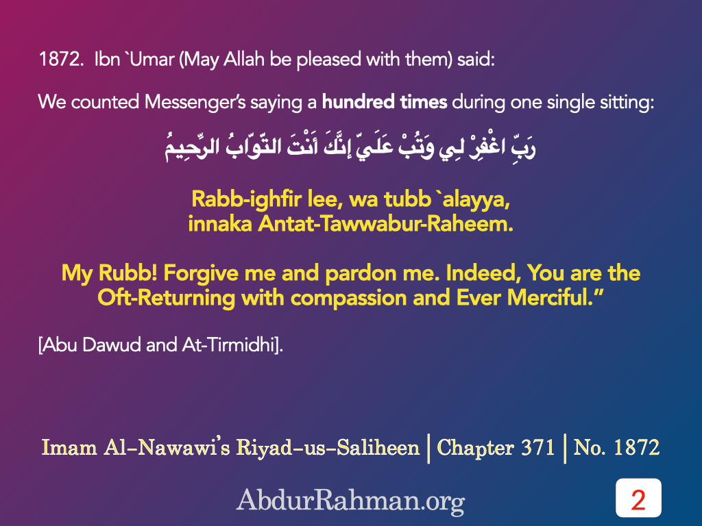 1872.  Ibn `Umar (May Allah be pleased with them) said: We counted Messenger’s saying a hundred times during one single sitting: Rabb-ighfir li, wa tubb `alayya, innaka Antat-Tawwabur-Rahim. (My Rubb! Forgive me and pardon me. Indeed, You are the Oft-Returning with compassion and Ever Merciful.”
[Abu Dawud and At-Tirmidhi].